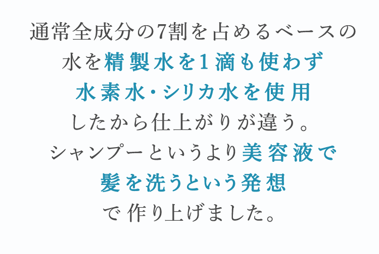 通常全成分の7割を占めるベースの水を精製水を1滴も使わず水素水・シリカ水を使用したから仕上がりが違う。シャンプーというより美容液で髪を洗うという発想で作り上げました。